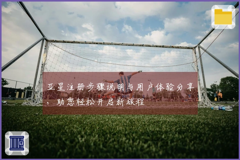 亚星注册步骤说明与用户体验分享，助您轻松开启新旅程