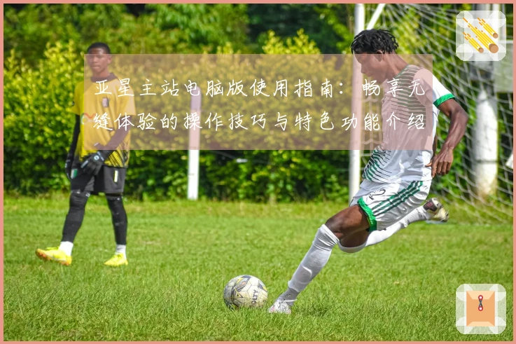 亚星主站电脑版使用指南：畅享无缝体验的操作技巧与特色功能介绍