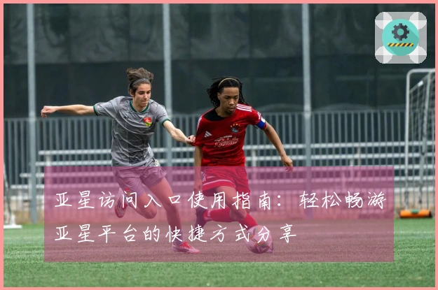 亚星访问入口使用指南:轻松畅游亚星平台的快捷方式分享