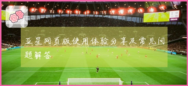 亚星网页版使用体验分享及常见问题解答