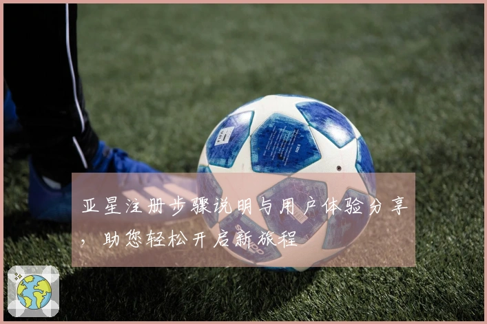 亚星注册步骤说明与用户体验分享，助您轻松开启新旅程