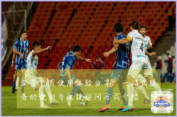 亚星首页使用体验分享：一站式服务的便利与快捷访问方式介绍